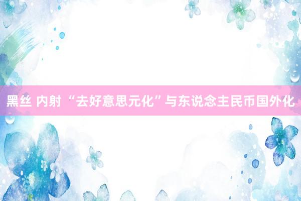 黑丝 内射 “去好意思元化”与东说念主民币国外化