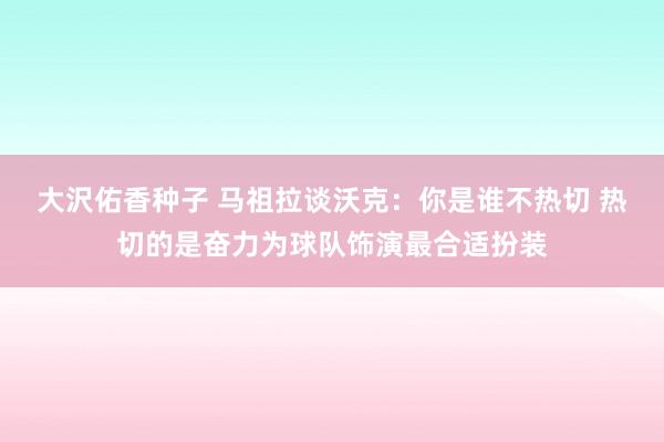 大沢佑香种子 马祖拉谈沃克：你是谁不热切 热切的是奋力为球队饰演最合适扮装