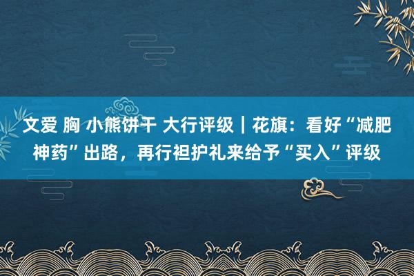 文爱 胸 小熊饼干 大行评级｜花旗：看好“减肥神药”出路，再行袒护礼来给予“买入”评级