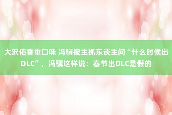 大沢佑香重口味 冯骥被主抓东谈主问“什么时候出DLC”，冯骥这样说：春节出DLC是假的