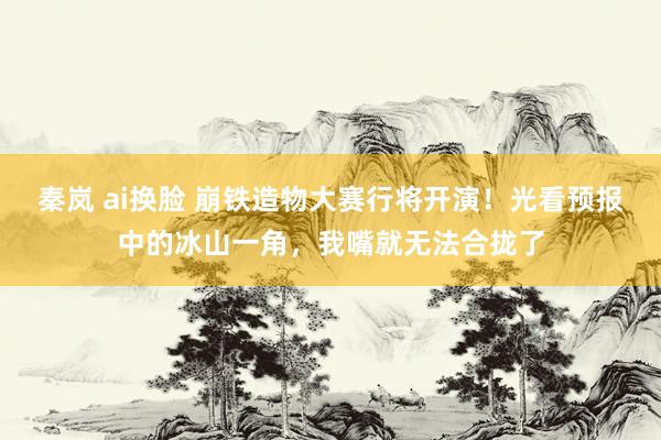 秦岚 ai换脸 崩铁造物大赛行将开演！光看预报中的冰山一角，我嘴就无法合拢了
