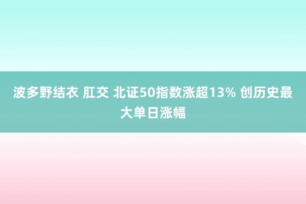 波多野结衣 肛交 北证50指数涨超13% 创历史最大单日涨幅