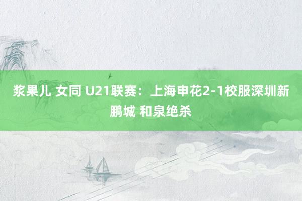 浆果儿 女同 U21联赛：上海申花2-1校服深圳新鹏城 和泉绝杀