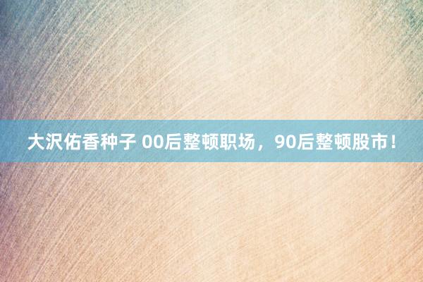 大沢佑香种子 00后整顿职场，90后整顿股市！