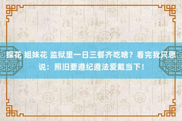 探花 姐妹花 监狱里一日三餐齐吃啥？看完我只思说：照旧要遵纪遵法爱戴当下！