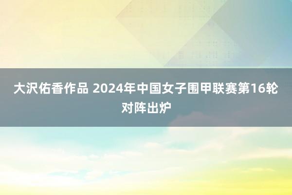 大沢佑香作品 2024年中国女子围甲联赛第16轮对阵出炉