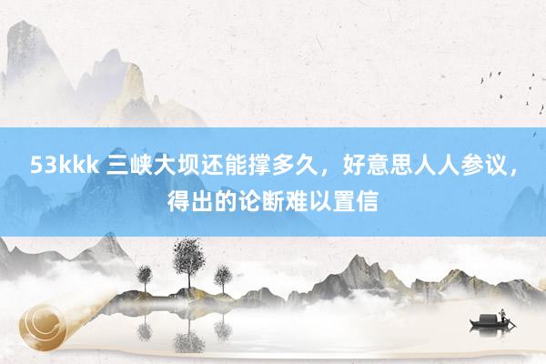 53kkk 三峡大坝还能撑多久，好意思人人参议，得出的论断难以置信