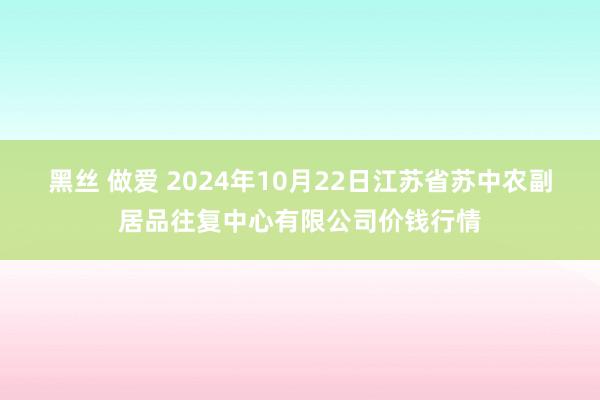 黑丝 做爱 2024年10月22日江苏省苏中农副居品往复中心有限公司价钱行情