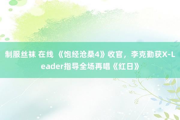 制服丝袜 在线 《饱经沧桑4》收官，李克勤获X-Leader指导全场再唱《红日》