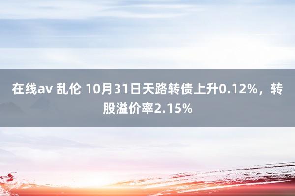 在线av 乱伦 10月31日天路转债上升0.12%,转股溢价率2.15%