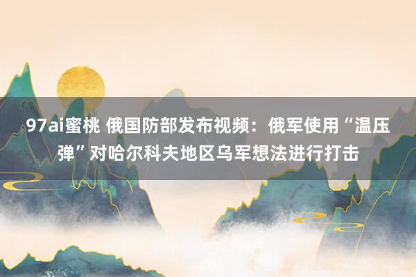 97ai蜜桃 俄国防部发布视频:俄军使用“温压弹”对哈尔科夫地区乌军想法进行打击