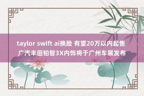 taylor swift ai换脸 有望20万以内起售 广汽丰田铂智3X内饰将于广州车展发布