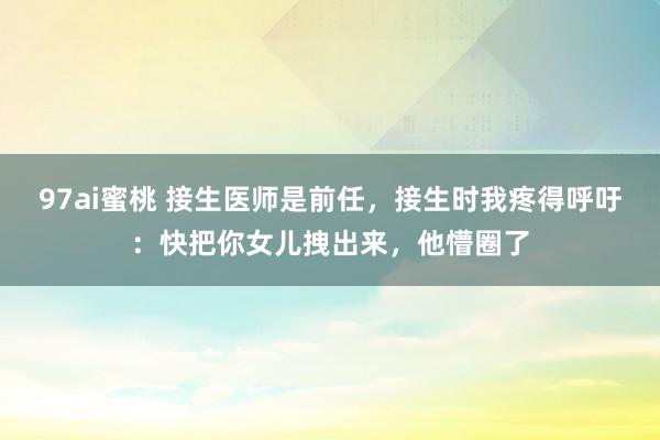 97ai蜜桃 接生医师是前任，接生时我疼得呼吁：快把你女儿拽出来，他懵圈了