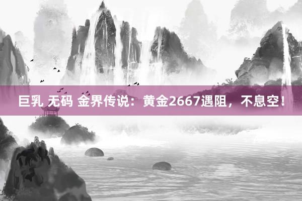 巨乳 无码 金界传说：黄金2667遇阻，不息空！
