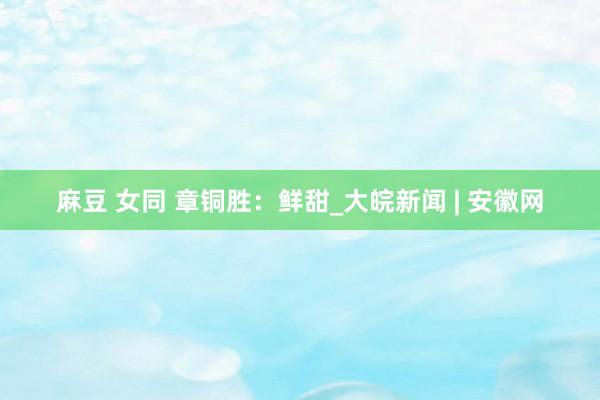 麻豆 女同 章铜胜：鲜甜_大皖新闻 | 安徽网