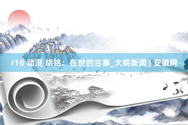 r18 动漫 胡铭：在世的古寨_大皖新闻 | 安徽网