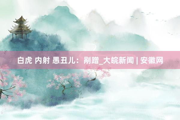 白虎 内射 愚丑儿：剐蹭_大皖新闻 | 安徽网