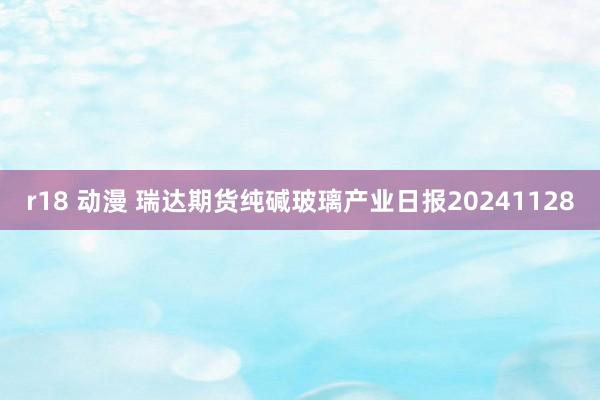 r18 动漫 瑞达期货纯碱玻璃产业日报20241128