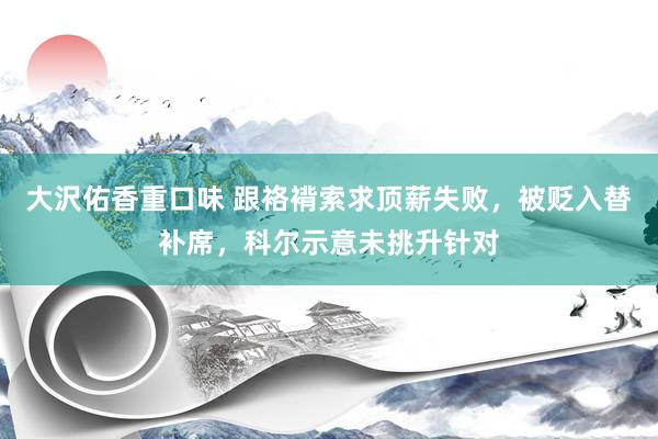 大沢佑香重口味 跟袼褙索求顶薪失败，被贬入替补席，科尔示意未挑升针对