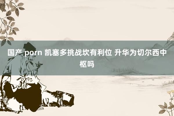 国产 porn 凯塞多挑战坎有利位 升华为切尔西中枢吗