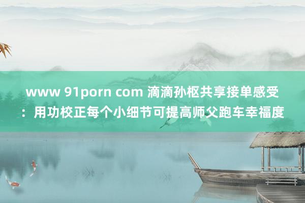 www 91porn com 滴滴孙枢共享接单感受：用功校正每个小细节可提高师父跑车幸福度