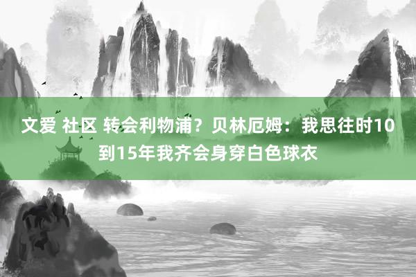文爱 社区 转会利物浦？贝林厄姆：我思往时10到15年我齐会身穿白色球衣