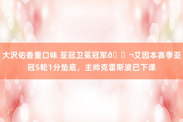 大沢佑香重口味 亚冠卫冕冠军😬艾因本赛季亚冠5轮1分垫底，主帅克雷斯波已下课