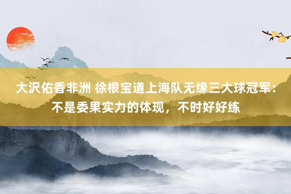 大沢佑香非洲 徐根宝道上海队无缘三大球冠军：不是委果实力的体现，不时好好练