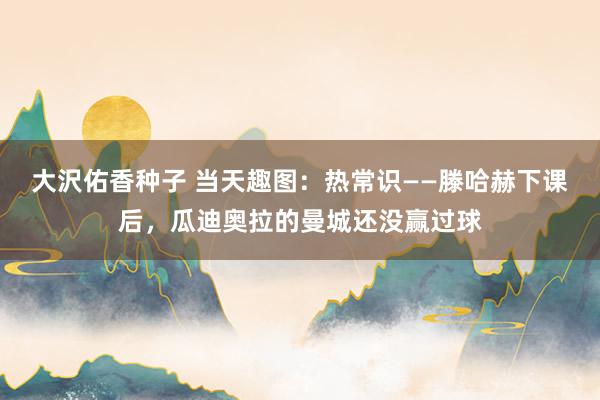 大沢佑香种子 当天趣图：热常识——滕哈赫下课后，瓜迪奥拉的曼城还没赢过球