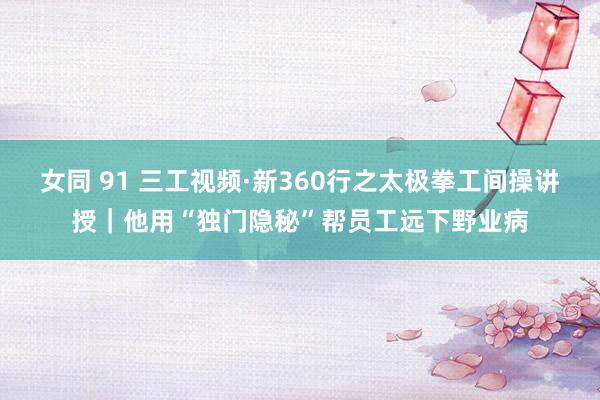 女同 91 三工视频·新360行之太极拳工间操讲授｜他用“独门隐秘”帮员工远下野业病