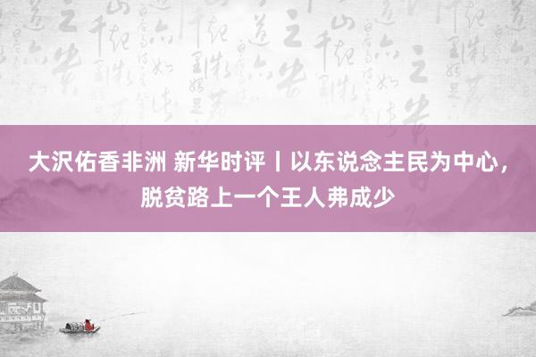 大沢佑香非洲 新华时评丨以东说念主民为中心，脱贫路上一个王人弗成少