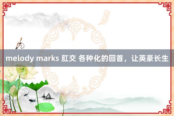 melody marks 肛交 各种化的回首，让英豪长生