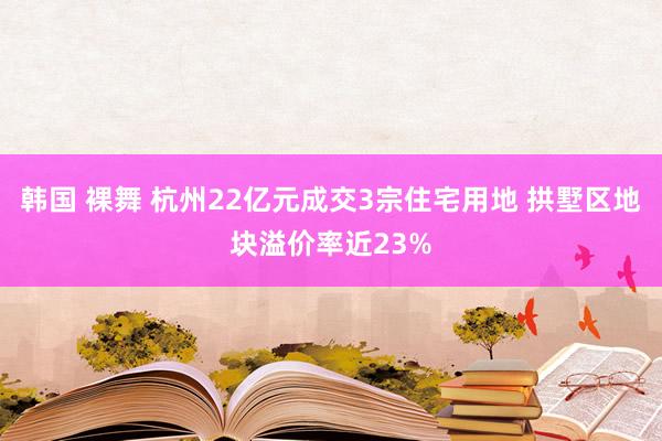 韩国 裸舞 杭州22亿元成交3宗住宅用地 拱墅区地块溢价率近23%