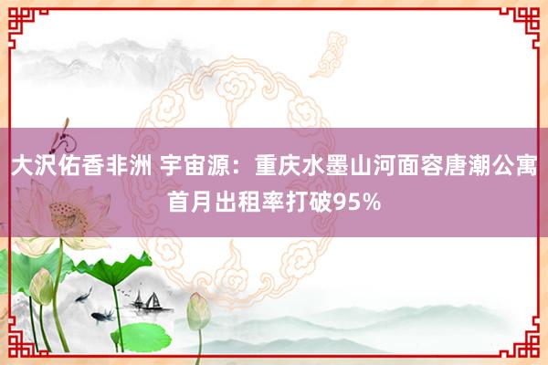 大沢佑香非洲 宇宙源：重庆水墨山河面容唐潮公寓首月出租率打破95%