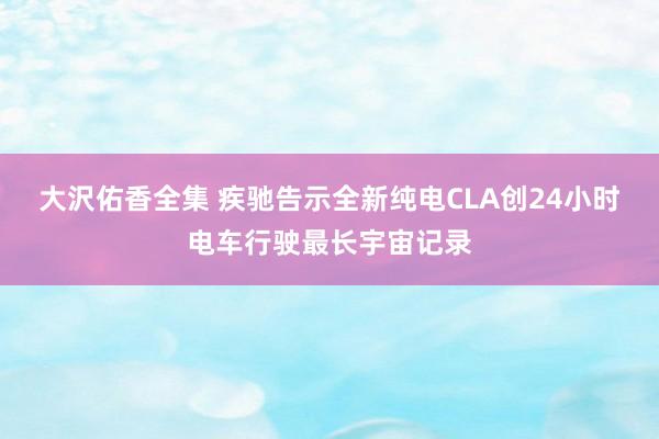大沢佑香全集 疾驰告示全新纯电CLA创24小时电车行驶最长宇宙记录