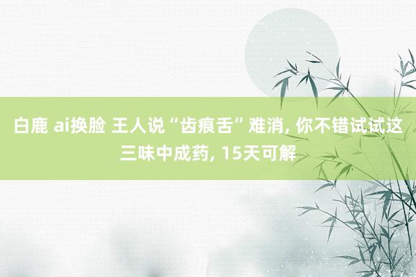 白鹿 ai换脸 王人说“齿痕舌”难消， 你不错试试这三味中成药， 15天可解