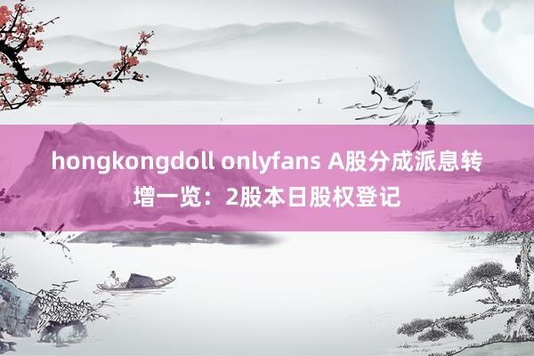 hongkongdoll onlyfans A股分成派息转增一览：2股本日股权登记