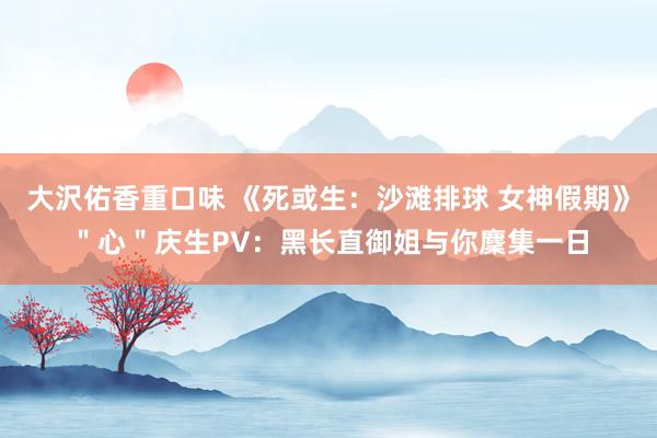 大沢佑香重口味 《死或生：沙滩排球 女神假期》＂心＂庆生PV：黑长直御姐与你麇集一日