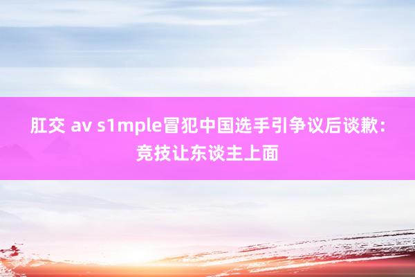 肛交 av s1mple冒犯中国选手引争议后谈歉：竞技让东谈主上面