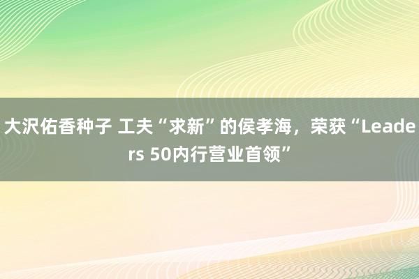 大沢佑香种子 工夫“求新”的侯孝海，荣获“Leaders 50内行营业首领”