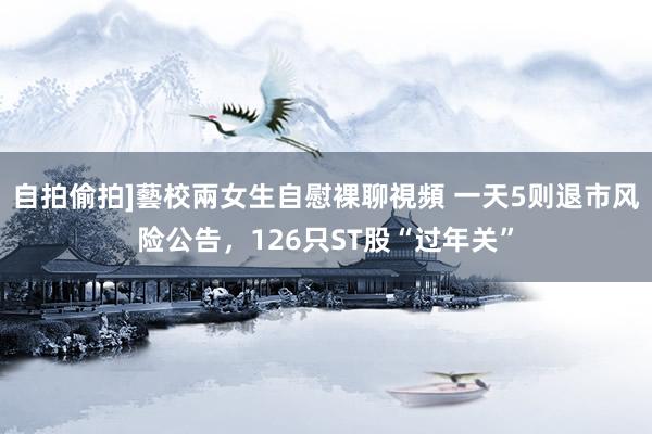 自拍偷拍]藝校兩女生自慰裸聊視頻 一天5则退市风险公告，126只ST股“过年关”