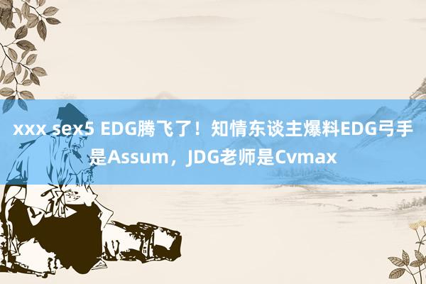 xxx sex5 EDG腾飞了！知情东谈主爆料EDG弓手是Assum，JDG老师是Cvmax