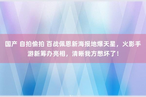 国产 自拍偷拍 百战佩恩新海报地爆天星，火影手游新筹办亮相，清晰我方憋坏了！