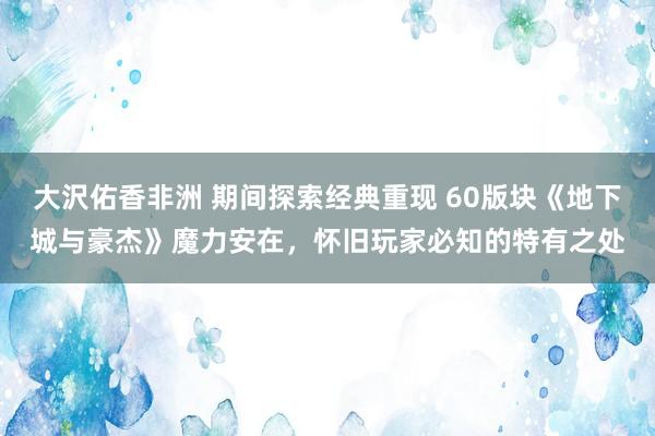 大沢佑香非洲 期间探索经典重现 60版块《地下城与豪杰》魔力安在，怀旧玩家必知的特有之处