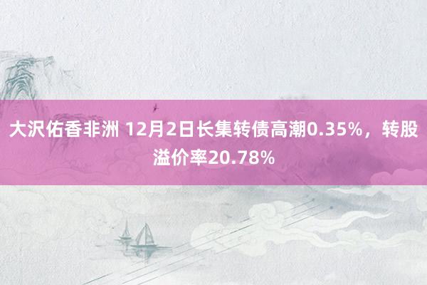 大沢佑香非洲 12月2日长集转债高潮0.35%，转股溢价率20.78%