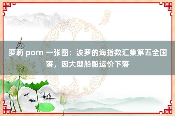 萝莉 porn 一张图：波罗的海指数汇集第五全国落，因大型船舶运价下落