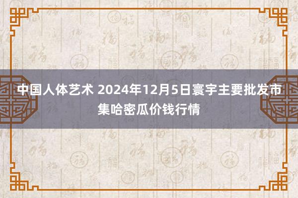 中国人体艺术 2024年12月5日寰宇主要批发市集哈密瓜价钱行情