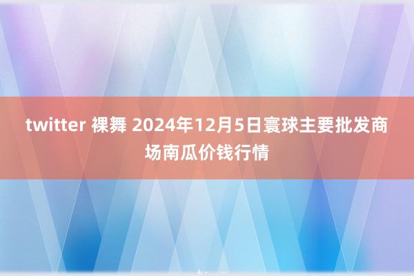 twitter 裸舞 2024年12月5日寰球主要批发商场南瓜价钱行情