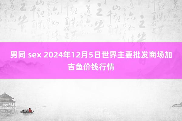 男同 sex 2024年12月5日世界主要批发商场加吉鱼价钱行情