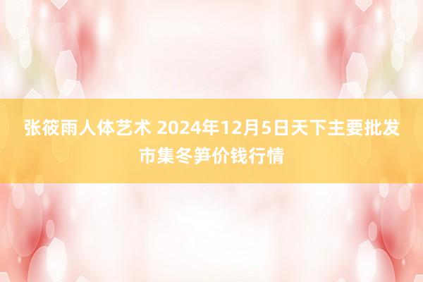 张筱雨人体艺术 2024年12月5日天下主要批发市集冬笋价钱行情